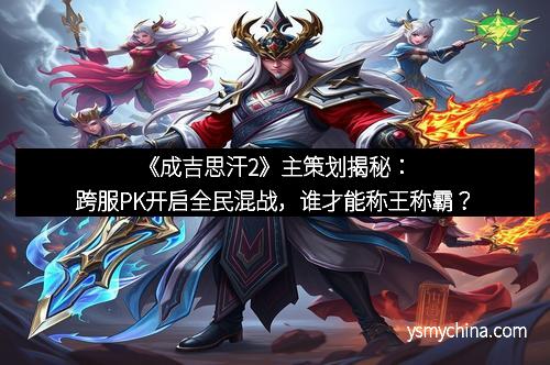 《成吉思汗2》主策划揭秘：跨服PK开启全民混战，谁才能称王称霸？